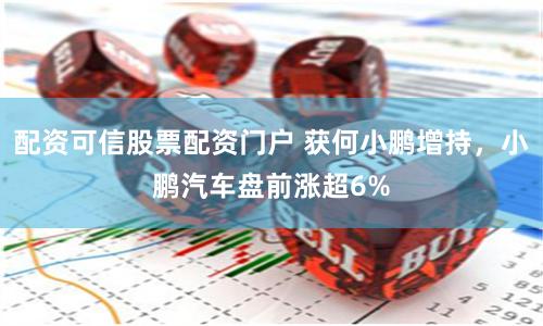 配资可信股票配资门户 获何小鹏增持，小鹏汽车盘前涨超6%