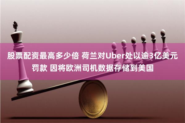 股票配资最高多少倍 荷兰对Uber处以逾3亿美元罚款 因将欧洲司机数据存储到美国