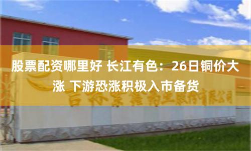 股票配资哪里好 长江有色：26日铜价大涨 下游恐涨积极入市备货