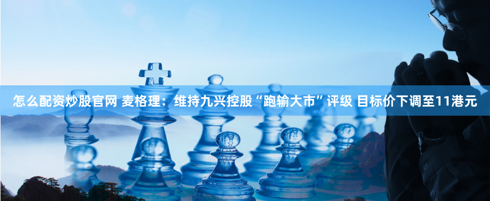 怎么配资炒股官网 麦格理：维持九兴控股“跑输大市”评级 目标价下调至11港元