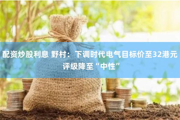 配资炒股利息 野村：下调时代电气目标价至32港元 评级降至“中性”