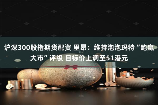 沪深300股指期货配资 里昂：维持泡泡玛特“跑赢大市”评级 目标价上调至51港元