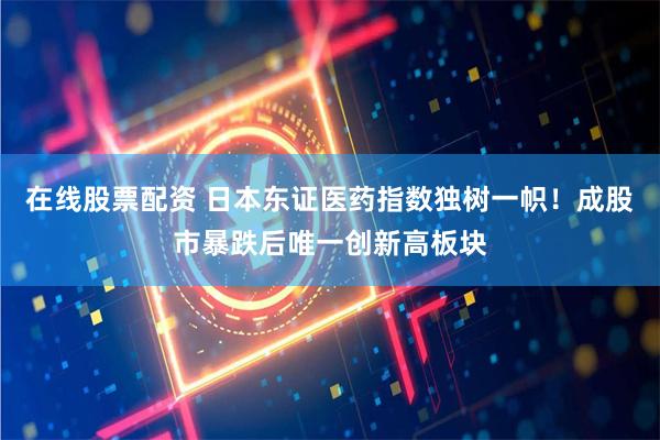 在线股票配资 日本东证医药指数独树一帜！成股市暴跌后唯一创新高板块