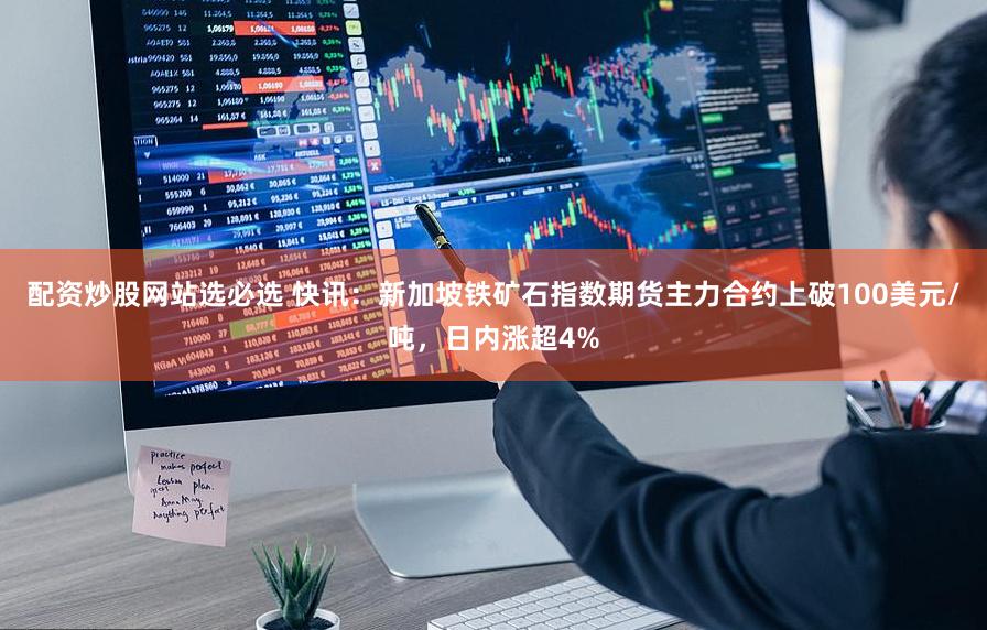 配资炒股网站选必选 快讯：新加坡铁矿石指数期货主力合约上破100美元/吨，日内涨超4%