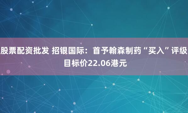 股票配资批发 招银国际：首予翰森制药“买入”评级 目标价22.06港元