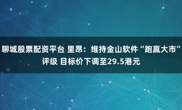 聊城股票配资平台 里昂：维持金山软件“跑赢大市”评级 目标价下调至29.5港元
