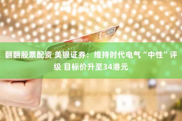 翻翻股票配资 美银证券：维持时代电气“中性”评级 目标价升至34港元