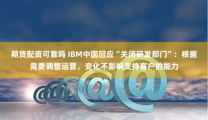 期货配资可靠吗 IBM中国回应“关闭研发部门”：根据需要调整运营，变化不影响支持客户的能力