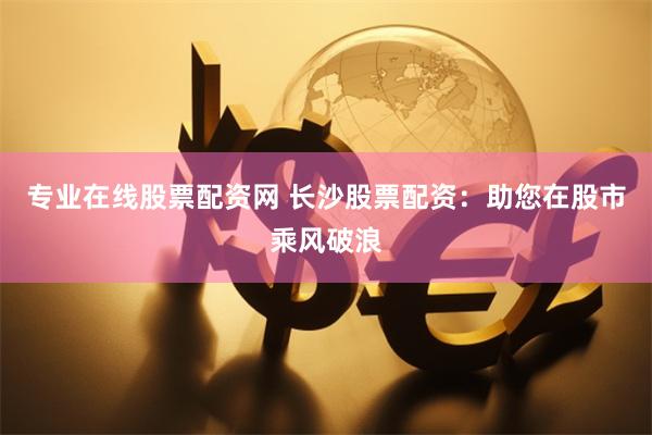 专业在线股票配资网 长沙股票配资：助您在股市乘风破浪