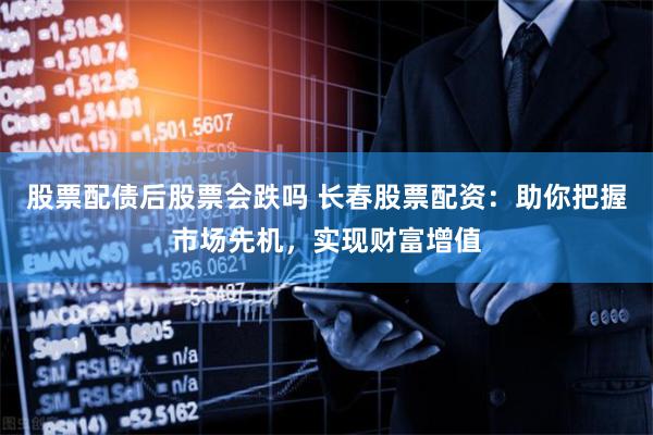 股票配债后股票会跌吗 长春股票配资：助你把握市场先机，实现财富增值
