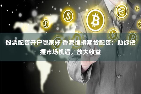 股票配资开户哪家好 香港恒指期货配资：助你把握市场机遇，放大收益