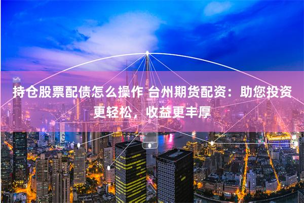 持仓股票配债怎么操作 台州期货配资：助您投资更轻松，收益更丰厚