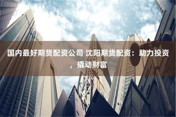 国内最好期货配资公司 沈阳期货配资：助力投资，撬动财富