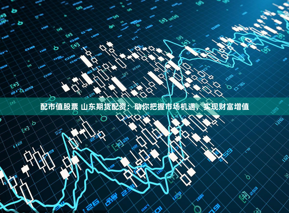 配市值股票 山东期货配资：助你把握市场机遇，实现财富增值