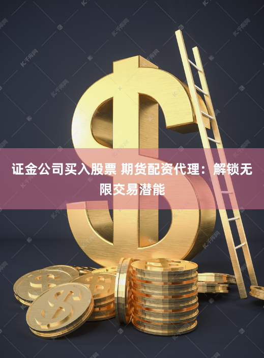 证金公司买入股票 期货配资代理：解锁无限交易潜能