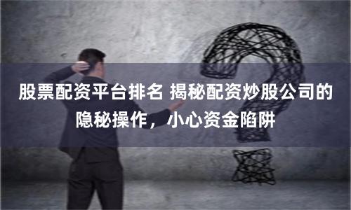 股票配资平台排名 揭秘配资炒股公司的隐秘操作，小心资金陷阱
