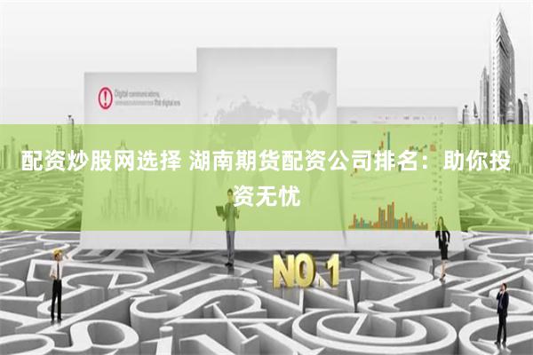 配资炒股网选择 湖南期货配资公司排名：助你投资无忧