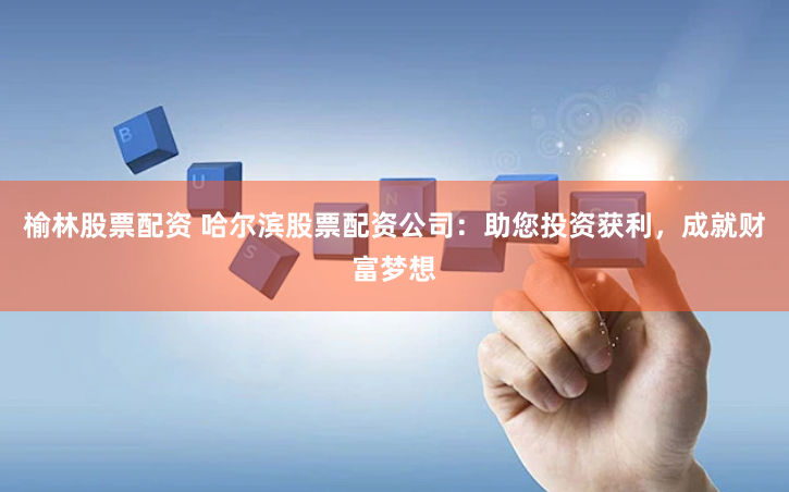 榆林股票配资 哈尔滨股票配资公司：助您投资获利，成就财富梦想