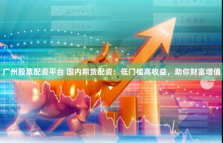广州股票配资平台 国内期货配资：低门槛高收益，助你财富增值