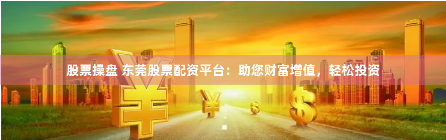 股票操盘 东莞股票配资平台：助您财富增值，轻松投资