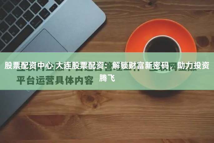 股票配资中心 大连股票配资：解锁财富新密码，助力投资腾飞