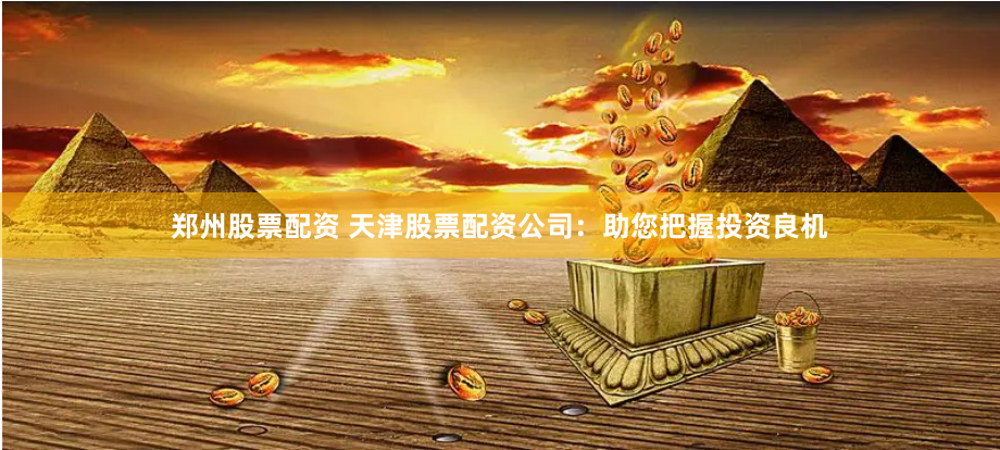 郑州股票配资 天津股票配资公司：助您把握投资良机