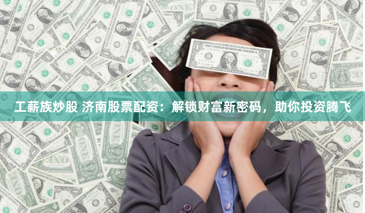 工薪族炒股 济南股票配资：解锁财富新密码，助你投资腾飞