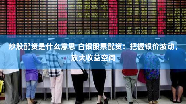 炒股配资是什么意思 白银股票配资：把握银价波动，放大收益空间