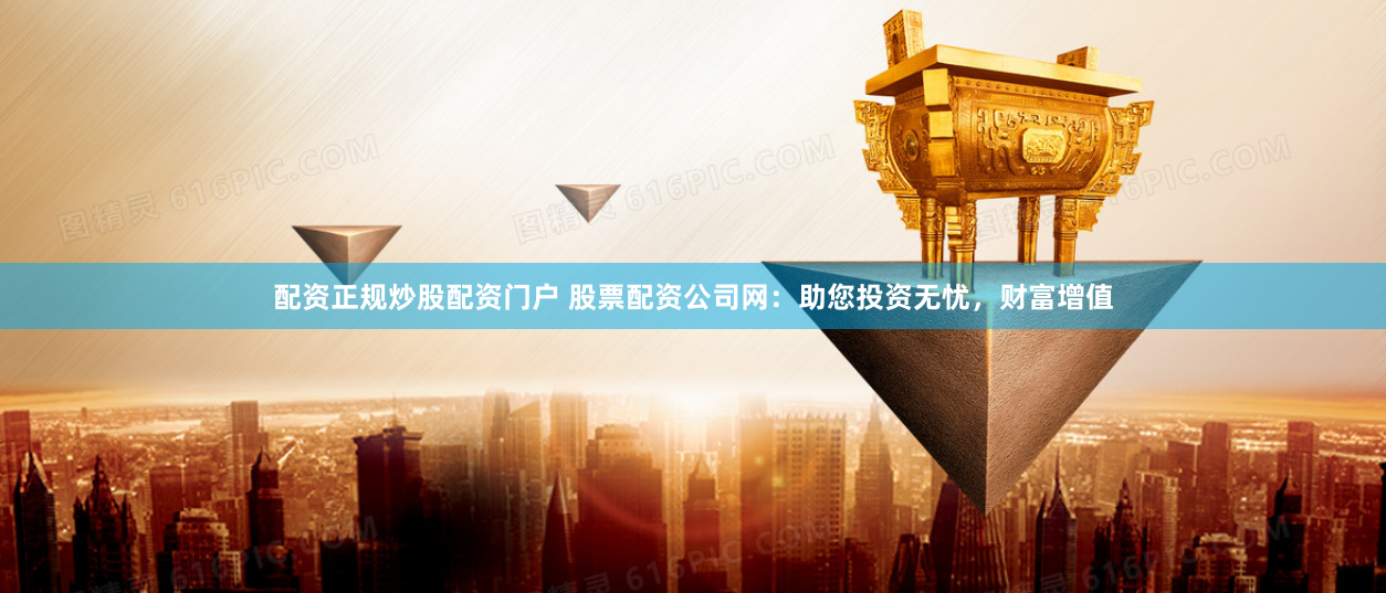 配资正规炒股配资门户 股票配资公司网：助您投资无忧，财富增值