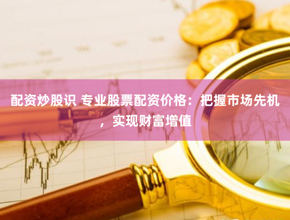 配资炒股识 专业股票配资价格：把握市场先机，实现财富增值