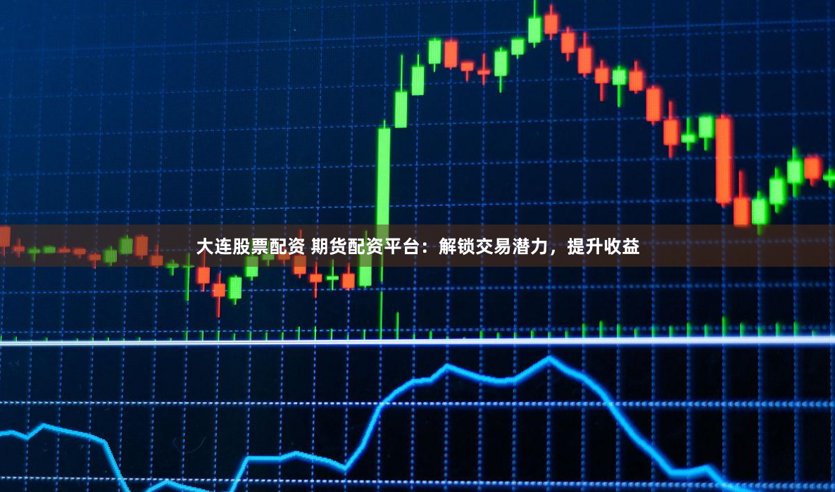 大连股票配资 期货配资平台：解锁交易潜力，提升收益