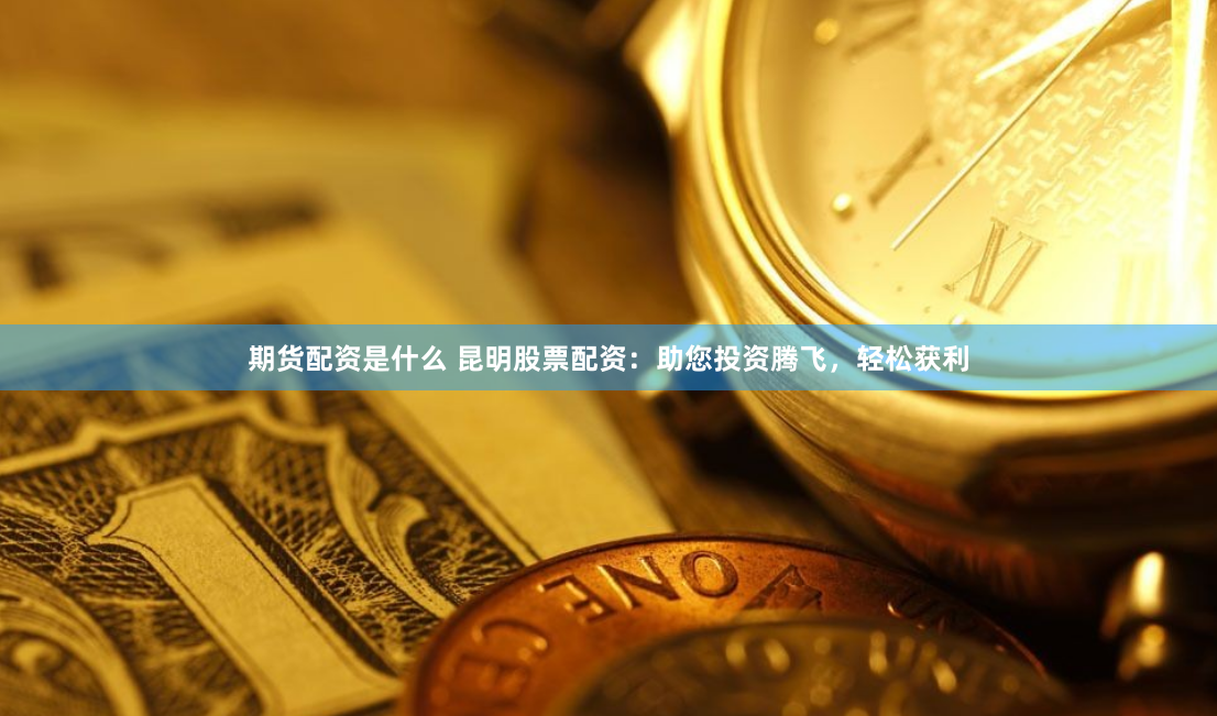 期货配资是什么 昆明股票配资：助您投资腾飞，轻松获利