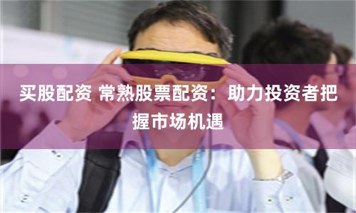 买股配资 常熟股票配资：助力投资者把握市场机遇