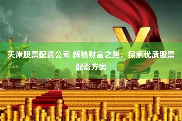 天津股票配资公司 解锁财富之路：探索优质股票配资方案