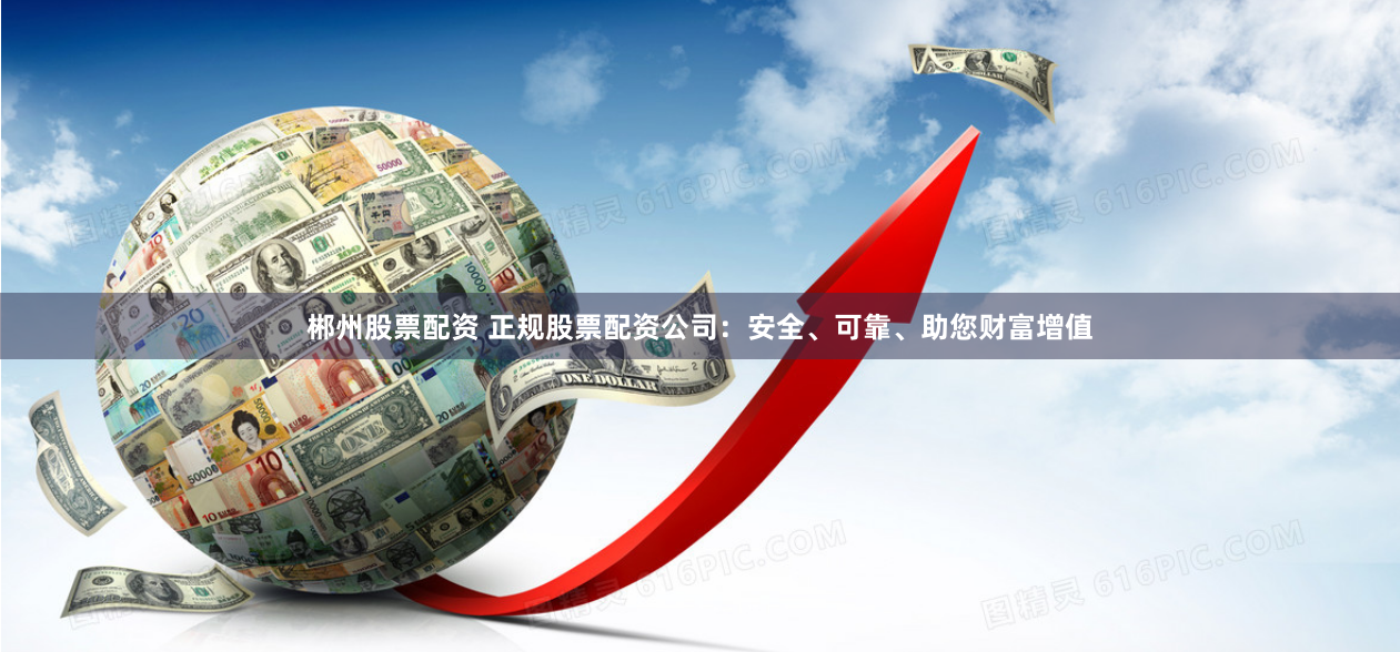 郴州股票配资 正规股票配资公司：安全、可靠、助您财富增值