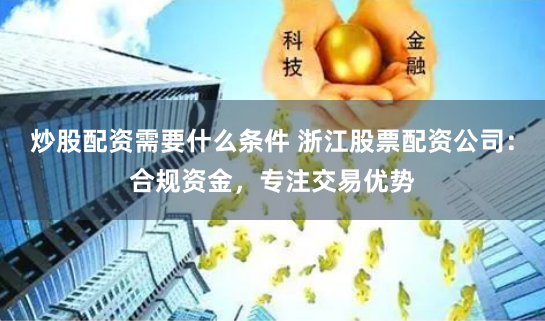 炒股配资需要什么条件 浙江股票配资公司:合规资金,专注交易优势