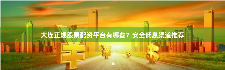 大连正规股票配资平台有哪些？安全低息渠道推荐