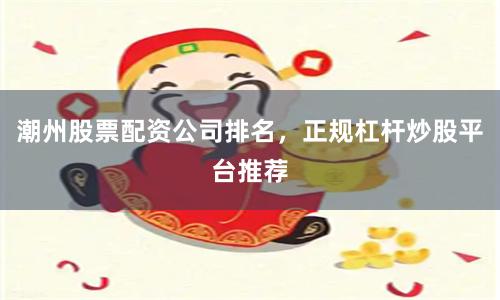 潮州股票配资公司排名，正规杠杆炒股平台推荐